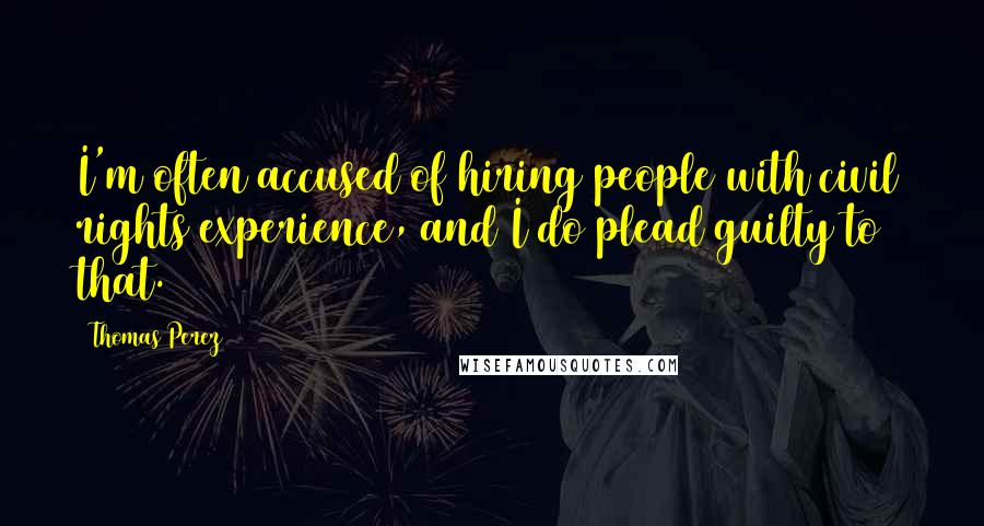 Thomas Perez Quotes: I'm often accused of hiring people with civil rights experience, and I do plead guilty to that.