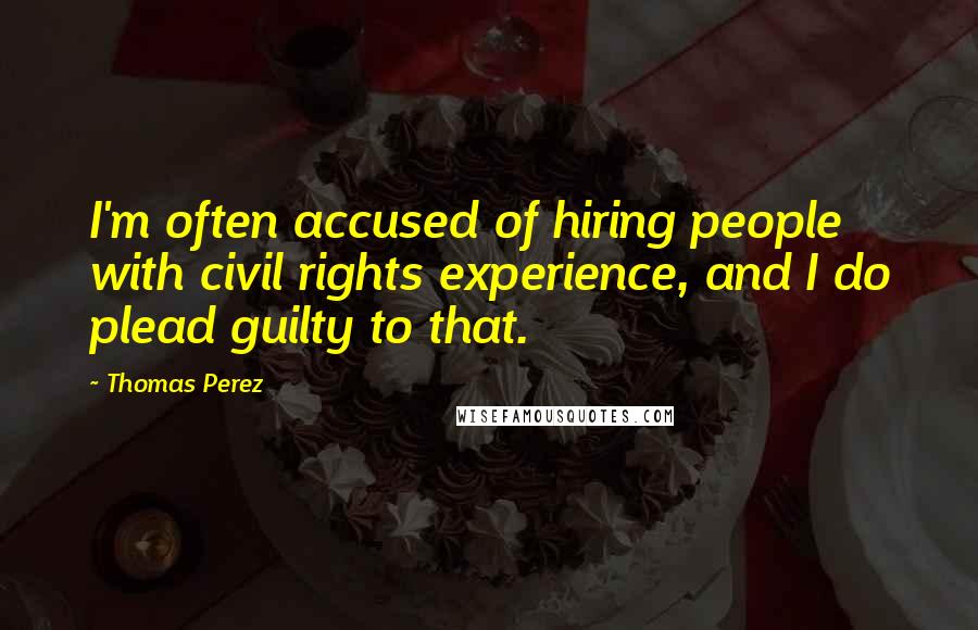 Thomas Perez Quotes: I'm often accused of hiring people with civil rights experience, and I do plead guilty to that.