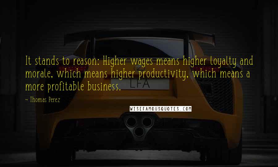 Thomas Perez Quotes: It stands to reason: Higher wages means higher loyalty and morale, which means higher productivity, which means a more profitable business.