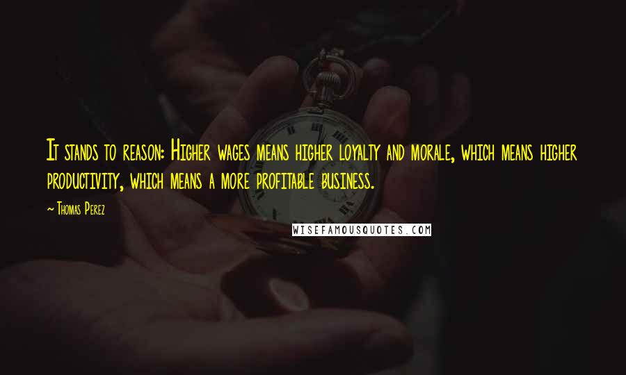 Thomas Perez Quotes: It stands to reason: Higher wages means higher loyalty and morale, which means higher productivity, which means a more profitable business.