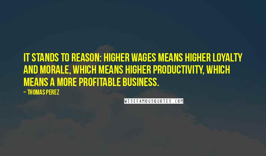 Thomas Perez Quotes: It stands to reason: Higher wages means higher loyalty and morale, which means higher productivity, which means a more profitable business.