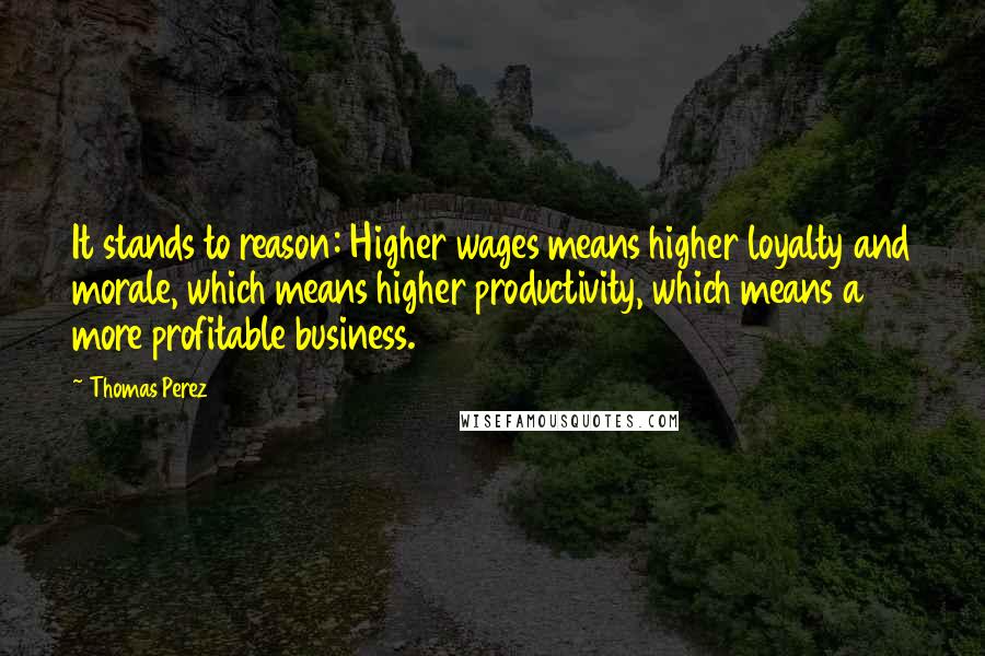 Thomas Perez Quotes: It stands to reason: Higher wages means higher loyalty and morale, which means higher productivity, which means a more profitable business.