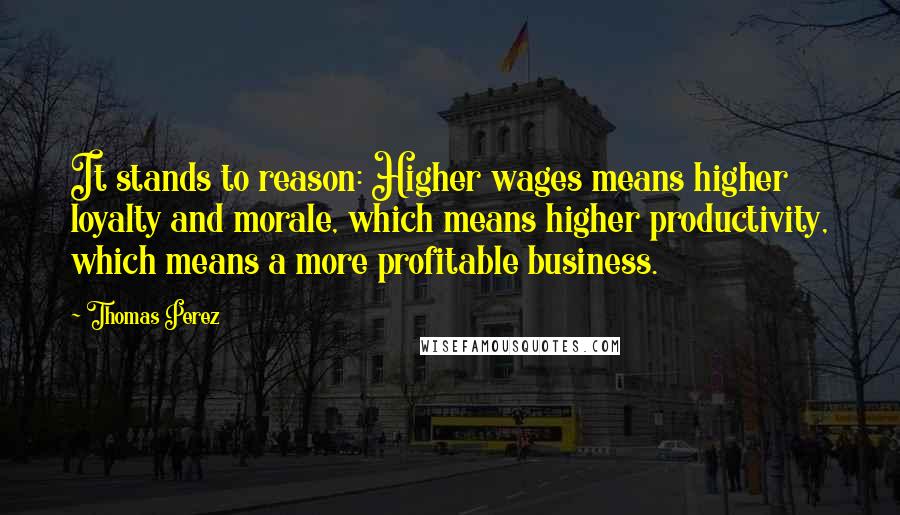 Thomas Perez Quotes: It stands to reason: Higher wages means higher loyalty and morale, which means higher productivity, which means a more profitable business.