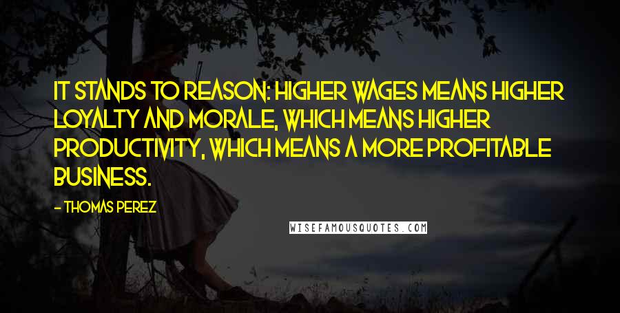 Thomas Perez Quotes: It stands to reason: Higher wages means higher loyalty and morale, which means higher productivity, which means a more profitable business.