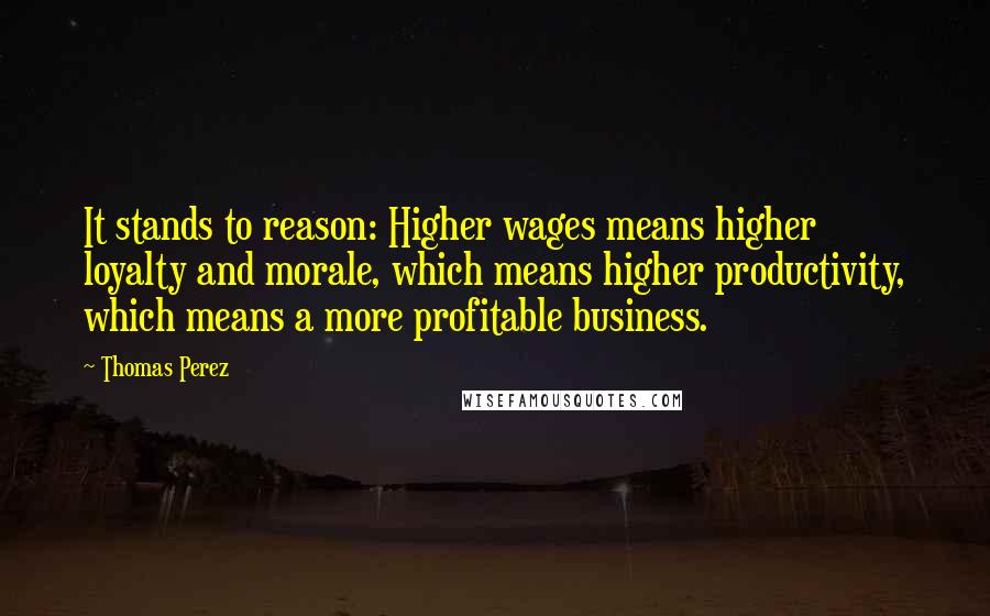 Thomas Perez Quotes: It stands to reason: Higher wages means higher loyalty and morale, which means higher productivity, which means a more profitable business.