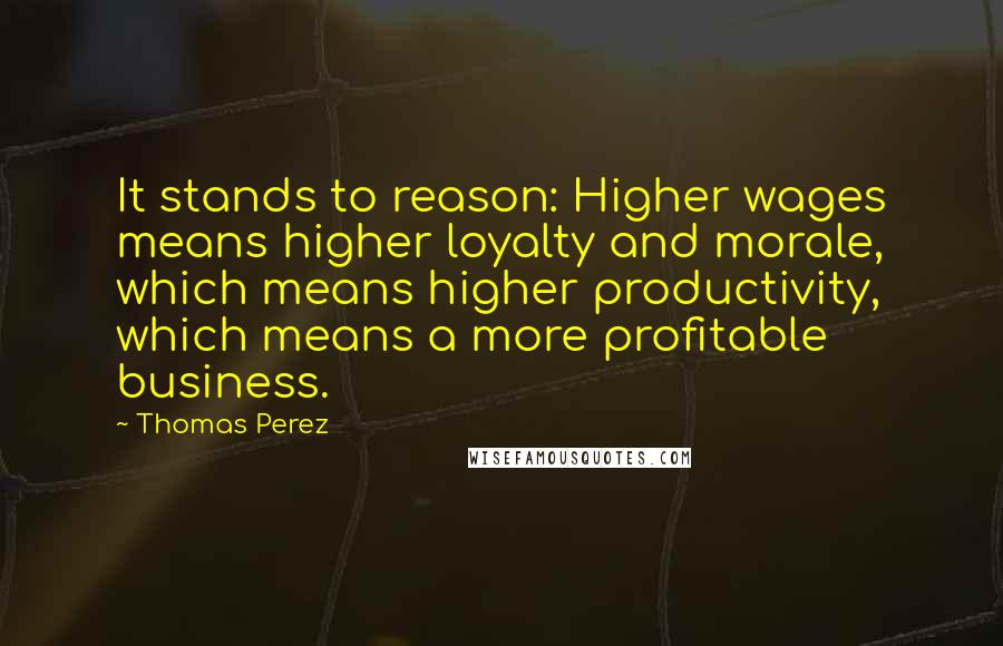 Thomas Perez Quotes: It stands to reason: Higher wages means higher loyalty and morale, which means higher productivity, which means a more profitable business.
