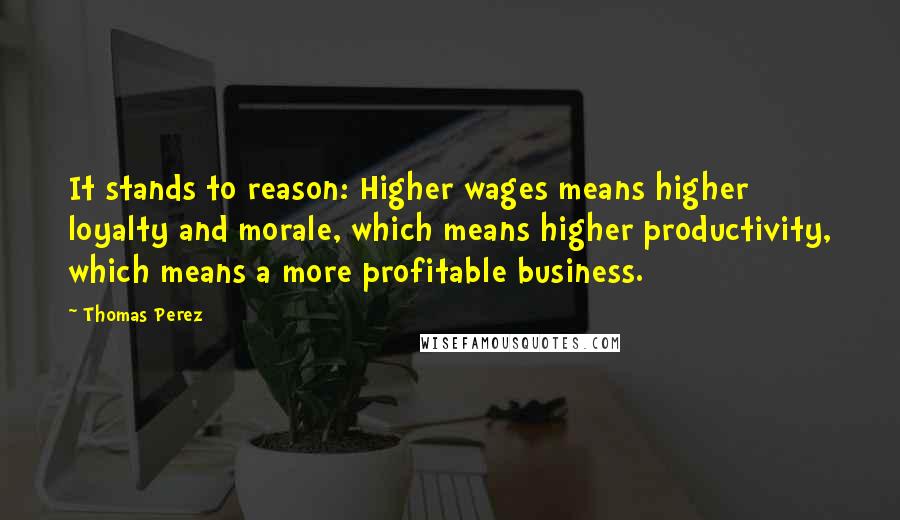 Thomas Perez Quotes: It stands to reason: Higher wages means higher loyalty and morale, which means higher productivity, which means a more profitable business.