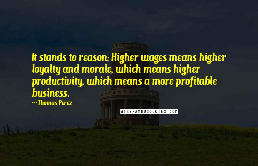 Thomas Perez Quotes: It stands to reason: Higher wages means higher loyalty and morale, which means higher productivity, which means a more profitable business.