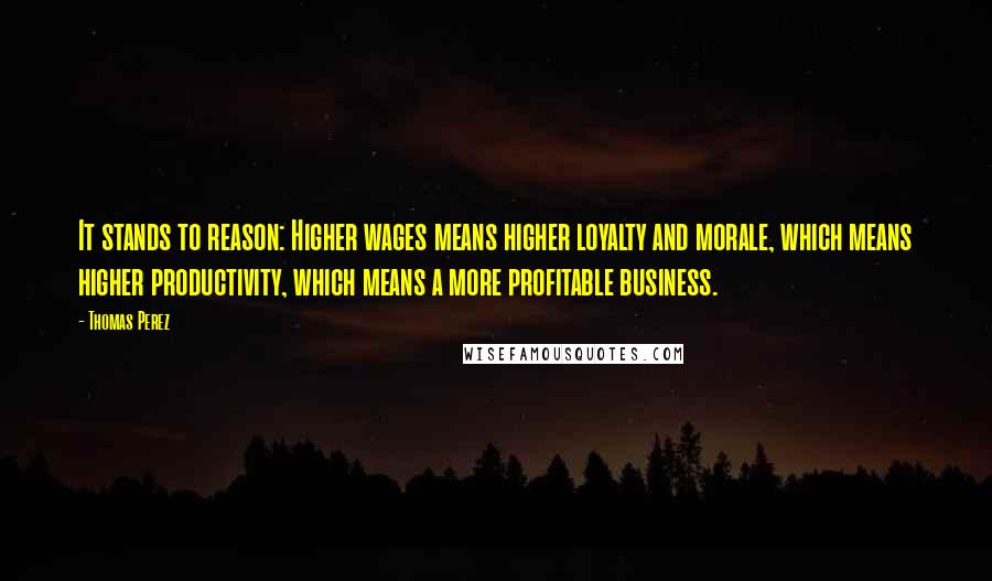 Thomas Perez Quotes: It stands to reason: Higher wages means higher loyalty and morale, which means higher productivity, which means a more profitable business.