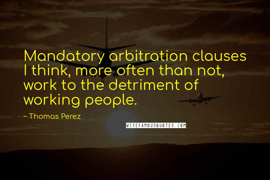 Thomas Perez Quotes: Mandatory arbitration clauses I think, more often than not, work to the detriment of working people.