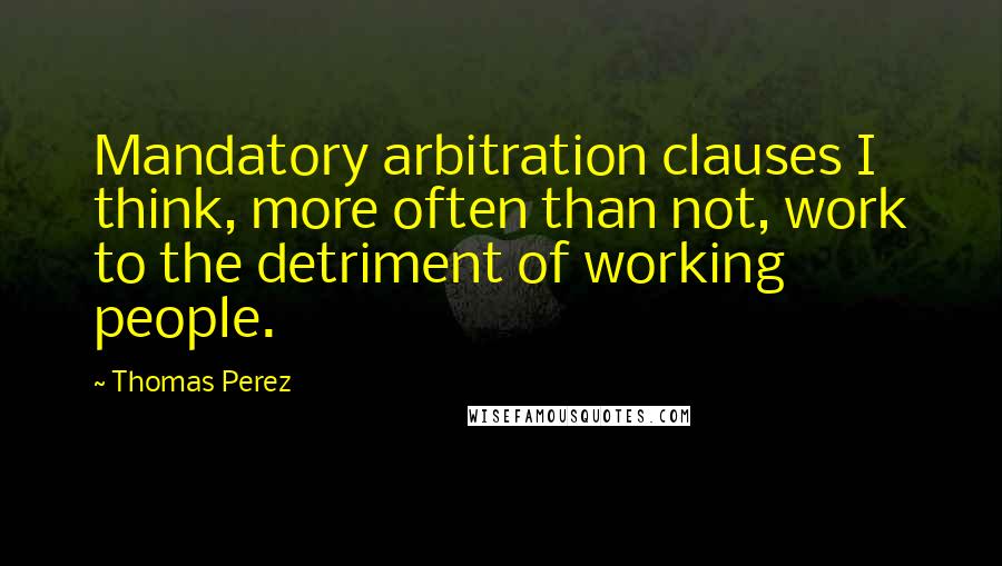 Thomas Perez Quotes: Mandatory arbitration clauses I think, more often than not, work to the detriment of working people.