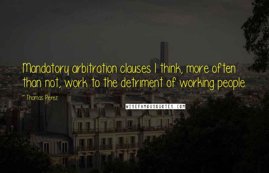 Thomas Perez Quotes: Mandatory arbitration clauses I think, more often than not, work to the detriment of working people.