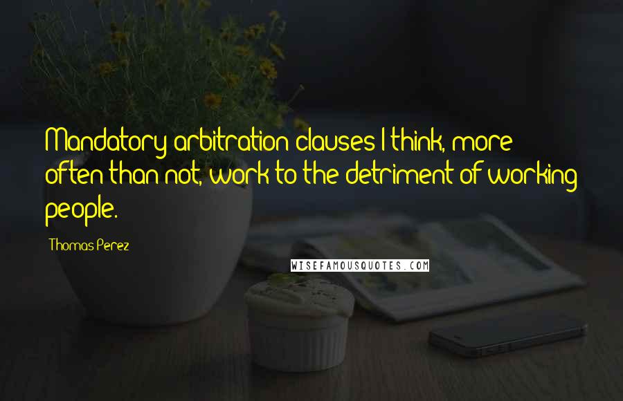 Thomas Perez Quotes: Mandatory arbitration clauses I think, more often than not, work to the detriment of working people.