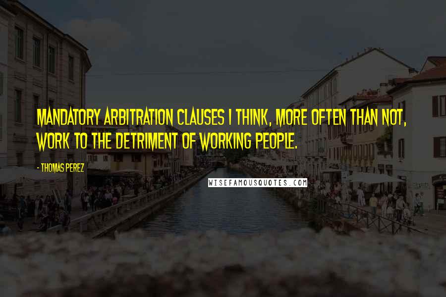 Thomas Perez Quotes: Mandatory arbitration clauses I think, more often than not, work to the detriment of working people.