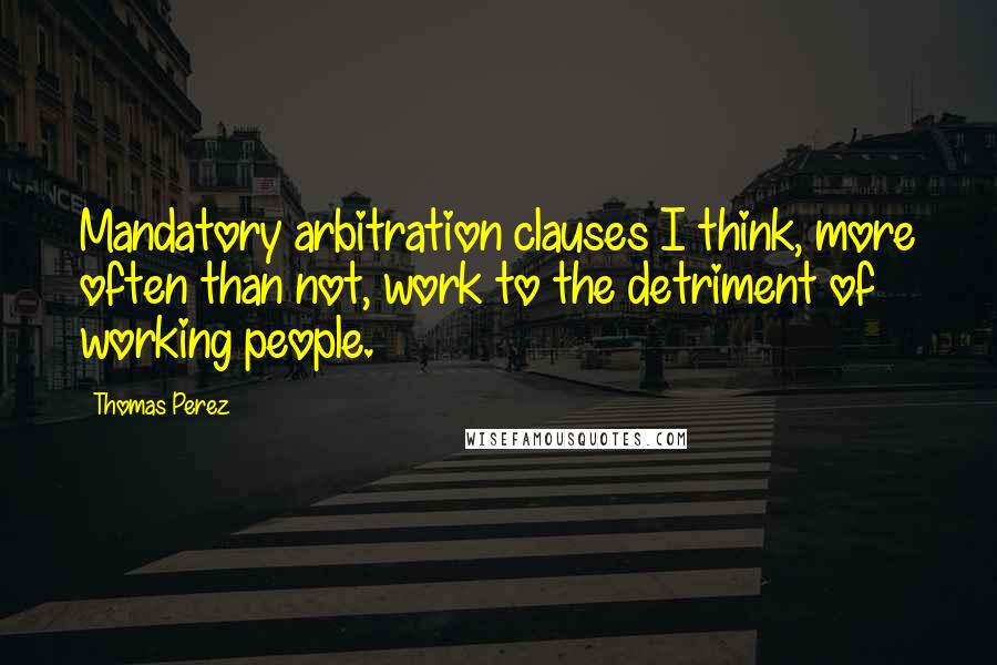 Thomas Perez Quotes: Mandatory arbitration clauses I think, more often than not, work to the detriment of working people.