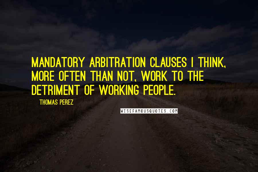 Thomas Perez Quotes: Mandatory arbitration clauses I think, more often than not, work to the detriment of working people.