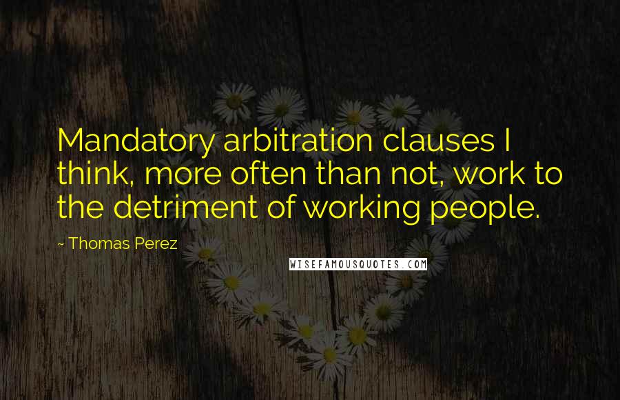 Thomas Perez Quotes: Mandatory arbitration clauses I think, more often than not, work to the detriment of working people.