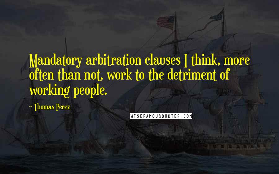 Thomas Perez Quotes: Mandatory arbitration clauses I think, more often than not, work to the detriment of working people.