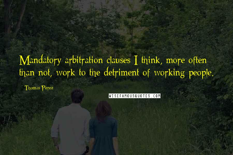 Thomas Perez Quotes: Mandatory arbitration clauses I think, more often than not, work to the detriment of working people.