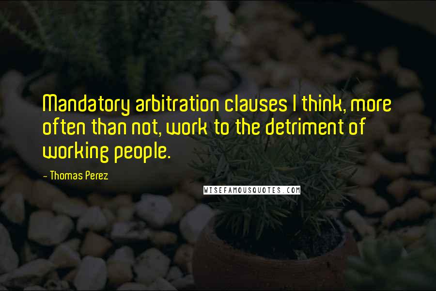 Thomas Perez Quotes: Mandatory arbitration clauses I think, more often than not, work to the detriment of working people.