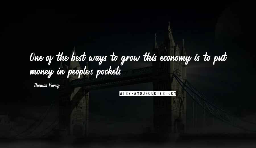 Thomas Perez Quotes: One of the best ways to grow this economy is to put money in people's pockets.