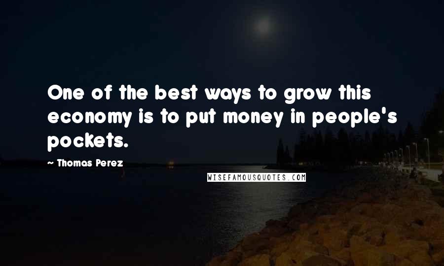 Thomas Perez Quotes: One of the best ways to grow this economy is to put money in people's pockets.