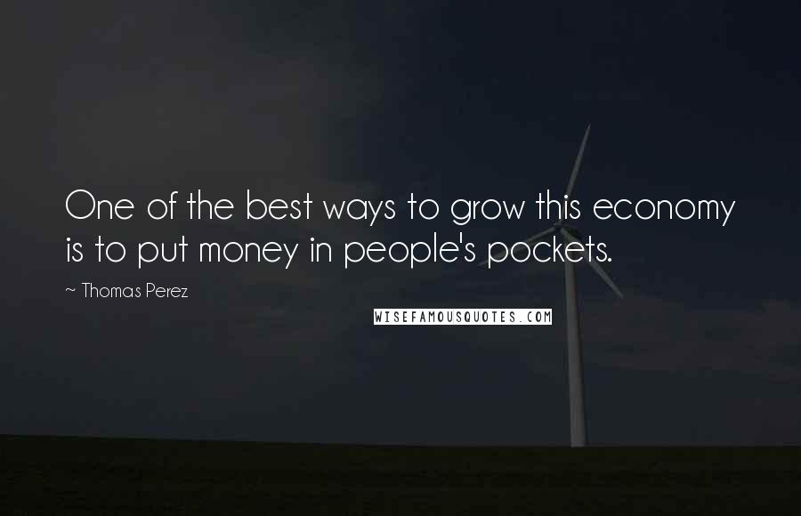 Thomas Perez Quotes: One of the best ways to grow this economy is to put money in people's pockets.