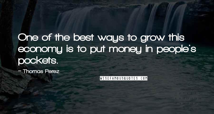 Thomas Perez Quotes: One of the best ways to grow this economy is to put money in people's pockets.
