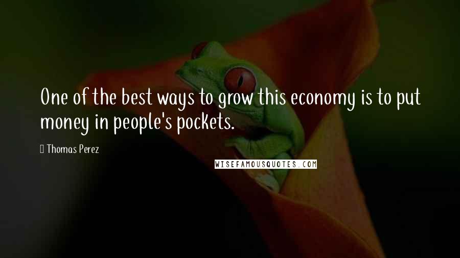Thomas Perez Quotes: One of the best ways to grow this economy is to put money in people's pockets.