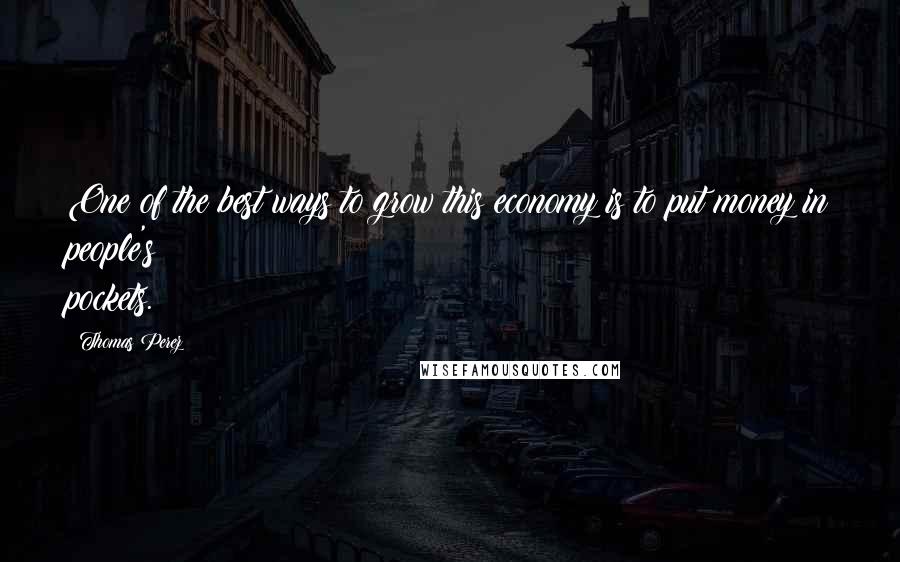 Thomas Perez Quotes: One of the best ways to grow this economy is to put money in people's pockets.