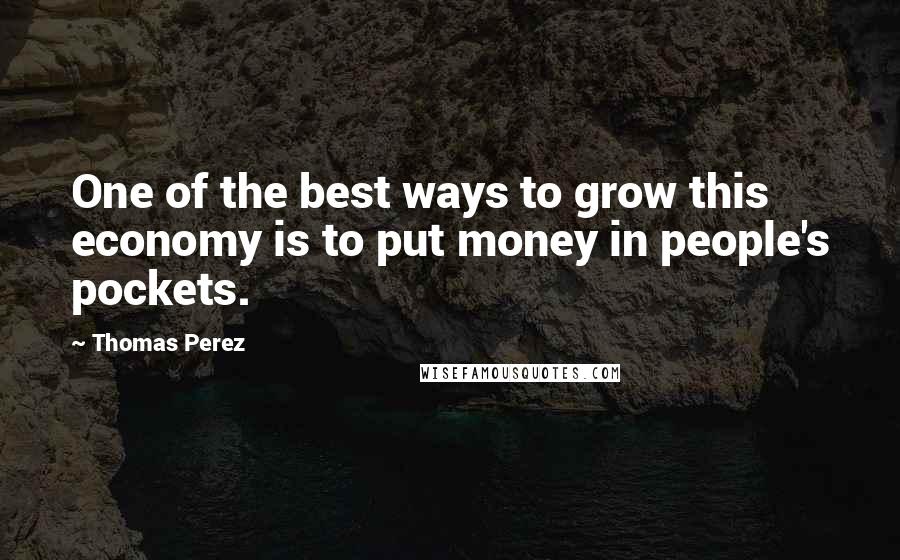 Thomas Perez Quotes: One of the best ways to grow this economy is to put money in people's pockets.