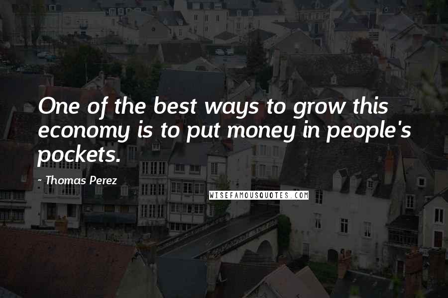 Thomas Perez Quotes: One of the best ways to grow this economy is to put money in people's pockets.