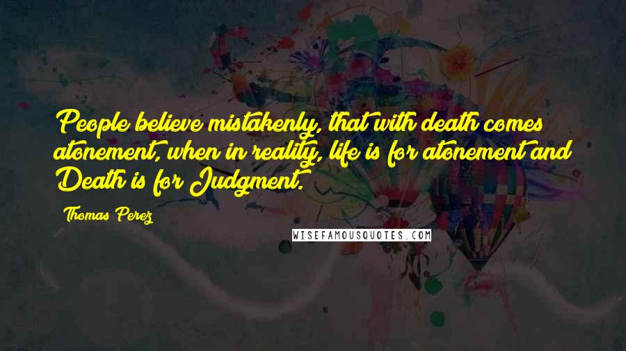 Thomas Perez Quotes: People believe mistakenly, that with death comes atonement, when in reality, life is for atonement and Death is for Judgment.