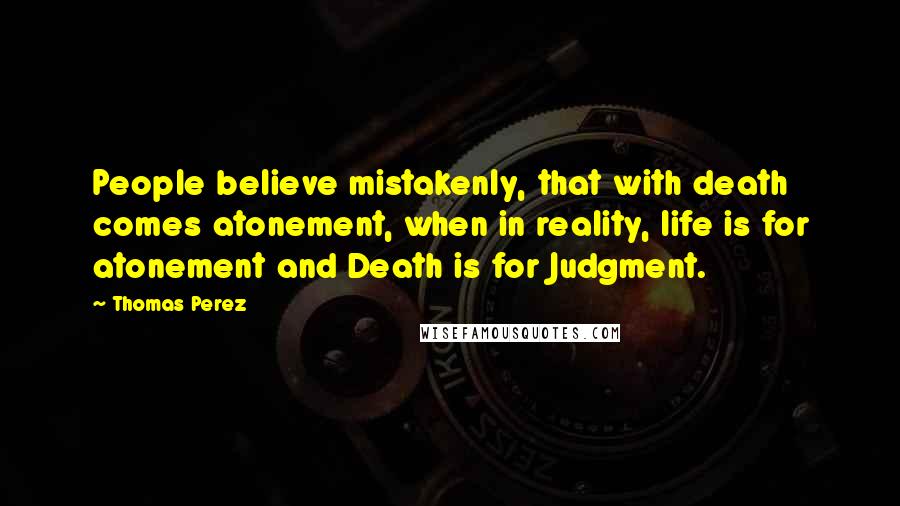 Thomas Perez Quotes: People believe mistakenly, that with death comes atonement, when in reality, life is for atonement and Death is for Judgment.