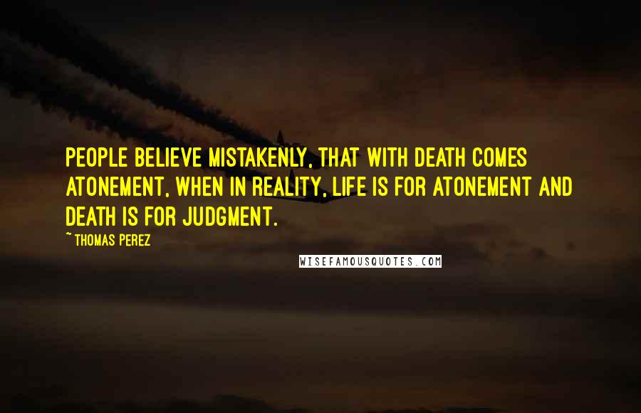 Thomas Perez Quotes: People believe mistakenly, that with death comes atonement, when in reality, life is for atonement and Death is for Judgment.