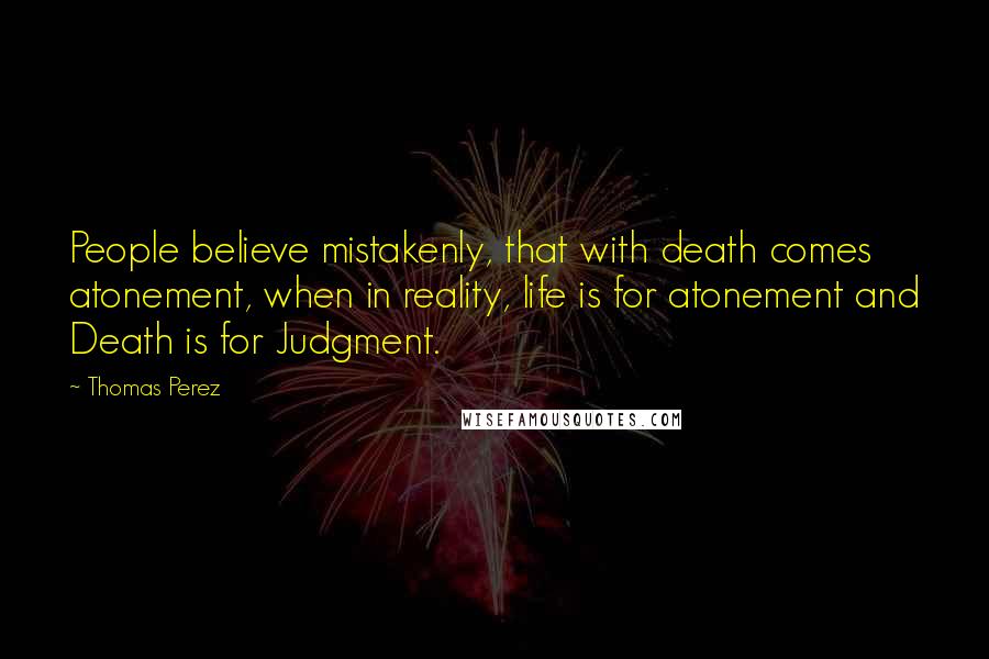 Thomas Perez Quotes: People believe mistakenly, that with death comes atonement, when in reality, life is for atonement and Death is for Judgment.