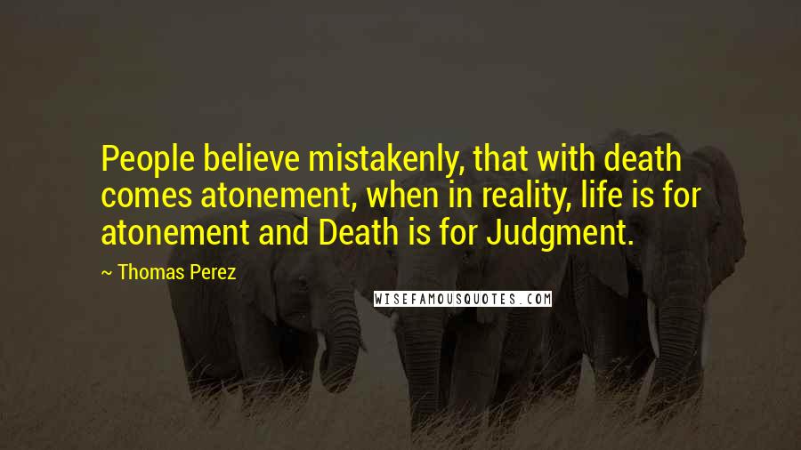 Thomas Perez Quotes: People believe mistakenly, that with death comes atonement, when in reality, life is for atonement and Death is for Judgment.