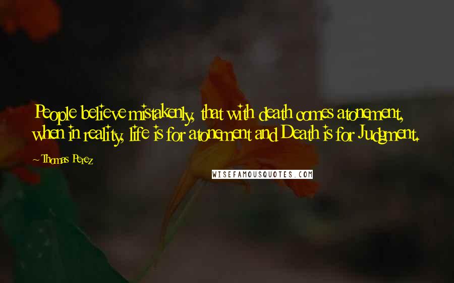 Thomas Perez Quotes: People believe mistakenly, that with death comes atonement, when in reality, life is for atonement and Death is for Judgment.