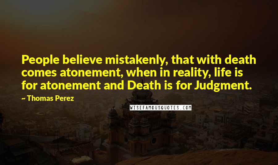 Thomas Perez Quotes: People believe mistakenly, that with death comes atonement, when in reality, life is for atonement and Death is for Judgment.