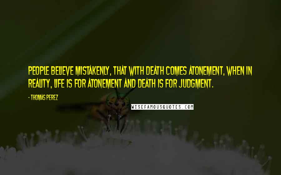 Thomas Perez Quotes: People believe mistakenly, that with death comes atonement, when in reality, life is for atonement and Death is for Judgment.