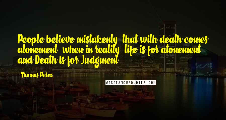 Thomas Perez Quotes: People believe mistakenly, that with death comes atonement, when in reality, life is for atonement and Death is for Judgment.