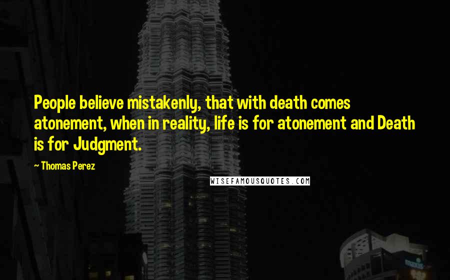 Thomas Perez Quotes: People believe mistakenly, that with death comes atonement, when in reality, life is for atonement and Death is for Judgment.