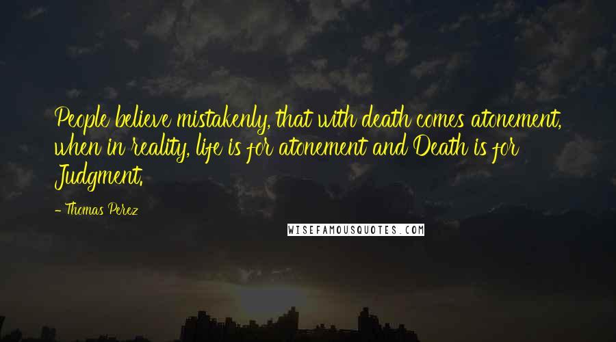 Thomas Perez Quotes: People believe mistakenly, that with death comes atonement, when in reality, life is for atonement and Death is for Judgment.