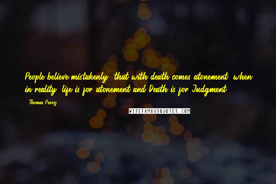 Thomas Perez Quotes: People believe mistakenly, that with death comes atonement, when in reality, life is for atonement and Death is for Judgment.