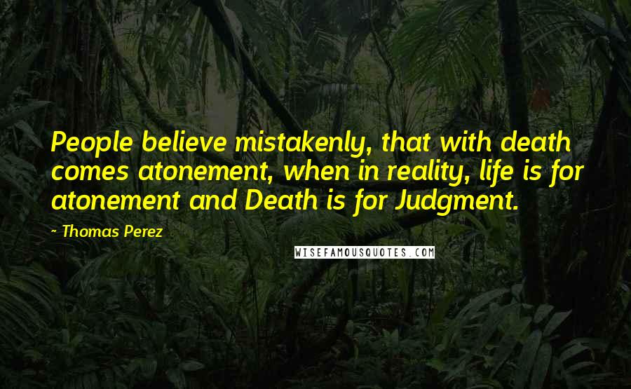 Thomas Perez Quotes: People believe mistakenly, that with death comes atonement, when in reality, life is for atonement and Death is for Judgment.