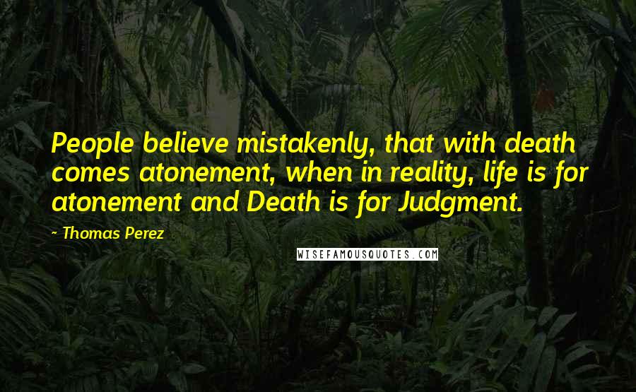 Thomas Perez Quotes: People believe mistakenly, that with death comes atonement, when in reality, life is for atonement and Death is for Judgment.