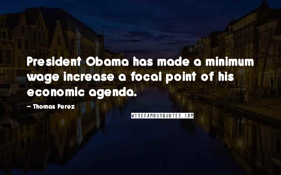 Thomas Perez Quotes: President Obama has made a minimum wage increase a focal point of his economic agenda.