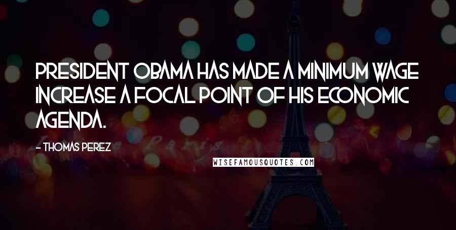 Thomas Perez Quotes: President Obama has made a minimum wage increase a focal point of his economic agenda.