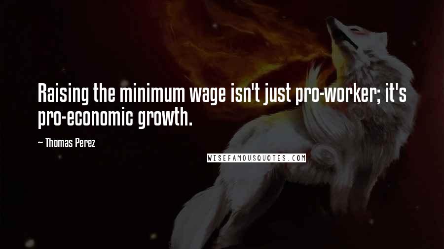 Thomas Perez Quotes: Raising the minimum wage isn't just pro-worker; it's pro-economic growth.