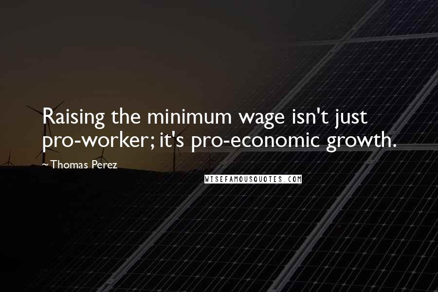 Thomas Perez Quotes: Raising the minimum wage isn't just pro-worker; it's pro-economic growth.